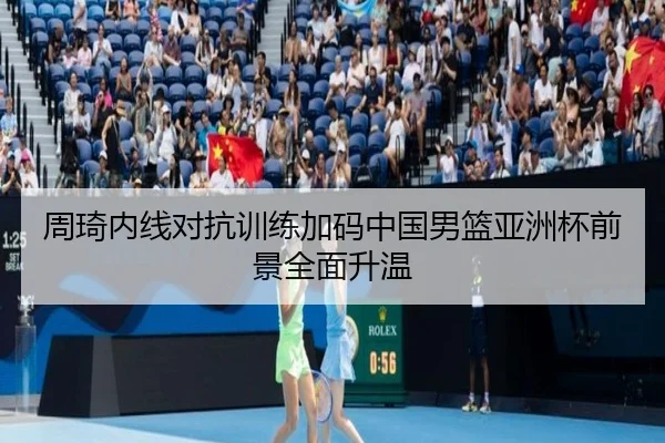 周琦内线对抗训练加码中国男篮亚洲杯前景全面升温